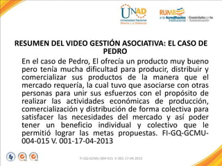 RESUMEN DEL VIDEO GESTIÓN ASOCIATIVA: EL CASO DE
PEDRO
En el caso de Pedro, El ofrecía un producto muy bueno
pero tenía mucha dificultad para producir, distribuir y
comercializar sus productos de la manera que el
mercado requería, la cual tuvo que asociarse con otras
personas para unir sus esfuerzos con el propósito de
realizar las actividades económicas de producción,
comercialización y distribución de forma colectiva para
satisfacer las necesidades del mercado y así poder
tener un beneficio individual y colectivo que le
permitió lograr las metas propuestas. FI-GQ-GCMU-
004-015 V. 001-17-04-2013
FI-GQ-GCMU-004-015 V. 001-17-04-2013
 