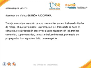RESUMEN DE VIDEOS
Resumen del Video: GESTIÓN ASOCIATIVA.
Trabajo en equipo, creación de una cooperativa para el trabajo de diseño
de marca, etiqueta y embase, la promoción y el transporte se hace en
conjunto, esta producción crece y se puede negociar con los grandes
comercios, supermercados, tiendas e incluso internet, por medio de
propagandas han logrado el éxito de su negocio.
FI-GQ-GCMU-004-015 V. 001-17-04-2013
 