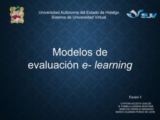 Universidad Autónoma del Estado de Hidalgo
Sistema de Universidad Virtual
Modelos de
evaluación e- learning
Equipo 3
CYNTHIA ACOSTA UGALDE
B. PAMELA CADENA MUNTANE
MARCOS VERDEJO MANZANO
MARCO GUZMAN PONCE DE LEON
 