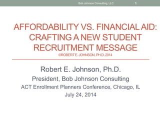 AFFORDABILITY VS. FINANCIALAID:
CRAFTING A NEW STUDENT
RECRUITMENT MESSAGE
©ROBERTE. JOHNSON, PH.D.2014
Robert E. Johnson, Ph.D.
President, Bob Johnson Consulting
ACT Enrollment Planners Conference, Chicago, IL
July 24, 2014
Bob Johnson Consulting, LLC 1
 