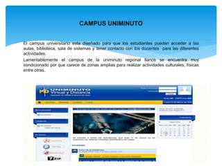 CAMPUS UNIMINUTO 
El campus universitario esta diseñado para que los estudiantes puedan acceder a las 
aulas, biblioteca, sala de sistemas y tener contacto con los docentes para las diferentes 
actividades. 
Lamentablemente el campus de la uniminuto regional llanos se encuentra muy 
condicionado por que carece de zonas amplias para realizar actividades culturales, físicas 
entre otras. 
 
