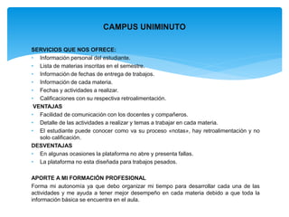 CAMPUS UNIMINUTO 
SERVICIOS QUE NOS OFRECE: 
• Información personal del estudiante. 
• Lista de materias inscritas en el semestre. 
• Información de fechas de entrega de trabajos. 
• Información de cada materia. 
• Fechas y actividades a realizar. 
• Calificaciones con su respectiva retroalimentación. 
VENTAJAS 
• Facilidad de comunicación con los docentes y compañeros. 
• Detalle de las actividades a realizar y temas a trabajar en cada materia. 
• El estudiante puede conocer como va su proceso «notas», hay retroalimentación y no 
solo calificación. 
DESVENTAJAS 
• En algunas ocasiones la plataforma no abre y presenta fallas. 
• La plataforma no esta diseñada para trabajos pesados. 
APORTE A MI FORMACIÓN PROFESIONAL 
Forma mi autonomía ya que debo organizar mi tiempo para desarrollar cada una de las 
actividades y me ayuda a tener mejor desempeño en cada materia debido a que toda la 
información básica se encuentra en el aula. 
 