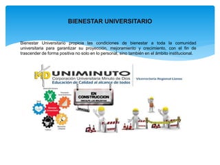 BIENESTAR UNIVERSITARIO 
Bienestar Universitario propicia las condiciones de bienestar a toda la comunidad 
universitaria para garantizar su proyección, mejoramiento y crecimiento, con el fin de 
trascender de forma positiva no solo en lo personal, sino también en el ámbito institucional. 
 