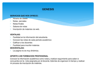 SERVICIOS QUE NOS OFRECE: 
• Horario de clases 
• Notas parciales 
• Notas finales 
• Sabana de notas 
• Inscripción de materias vía web. 
GENESIS 
VENTAJAS: 
• Facilidad en la información del estudiante. 
• Conocer las notas de cada periodo académico 
• Calificar a los docentes 
• Facilidad para inscribir materias 
DESVENTAJAS: 
• La pagina no es muy dinámica. 
APORTE A MI FORMACION PROFESIONAL 
Conocer la información académica como notas y realizar seguimiento para saber si 
concuerda con la nota asignada por el docente. Además de organizar mi tiempo y realizar 
mi proceso de inscripción de materias. 
 