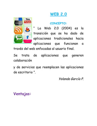 WEB 2.0
CONCEPTO:
“ La Web 2.0 (2004) es la transición que se ha dado de aplicaciones tradicionales hacia aplicaciones que funcionan a través del web enfocadas al usuario final.
Se trata de aplicaciones que generen colaboración
y de servicios que reemplacen las aplicaciones de escritorio ”.
Yolanda García P.
Ventajas: