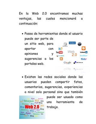 En la Web 2.0 encontramos muchas ventajas, las cuales mencionaré a continuación:
Posee de herramientas donde el usuario
puede ser parte de un sitio web, para aportar con opiniones y sugerencias a los portales web.
Existen las redes sociales donde los usuarios pueden compartir fotos, comentarios, sugerencias, experiencias a nivel solo personal sino que también
puede ser usuado como
una herramienta de
trabajo.