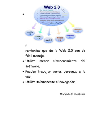  Las her
ramientas que de la Web 2.0 son de fácil manejo.
Utiliza menor almacenamiento del software.
Pueden trabajar varias personas a la vez.
Utiliza solomanente el navegador.
María José Montalvo.
