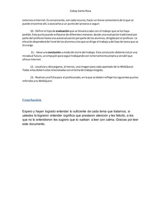 Cobay Santa Rosa 
externos a Internet. Es conveniente, con cada recurso, hacer un breve comentario de lo que se 
puede encontrar allí, o asociarlos a un punto del proceso a seguir. 
10.- Definir el tipo de evaluación que se llevará a cabo con el trabajo que se les haya 
pedido. Este punto puede enfocarse de diferentes maneras: desde una evaluación tradicional por 
parte del profesor hasta una autoevaluación por parte de los alumnos, dirigida por el profesor. La 
elección dependerá del nivel de los alumnos a los que se dirige el trabajo y del tipo de tarea que se 
les exige. 
11.- Idear una conclusión a modo de cierre del trabajo. Esta conclusión debería incluir una 
mirada al futuro, un empujón para seguir trabajando con la herramienta amplia y versátil que 
ofrece Internet. 
12.- Localizar y descargarse, al menos, una imagen para cada apartado de la WebQuest. 
Todas ellas deben estar relacionadas con el tema de trabajo elegido. 
13.- Realizar una ficha para el profesorado, en la que se deben reflejar los siguientes puntos 
referidos a tu WebQuest: 
Conclusión 
Espero y hayan logrado entender lo suficiente de cada tema que tratamos, si 
ustedes lo lograron entender significa que prestaron atención y les felicito, a los 
que no lo entendieron les sugiero que lo vuelvan a leer con calma. Gracias por leer 
este documento. 
 