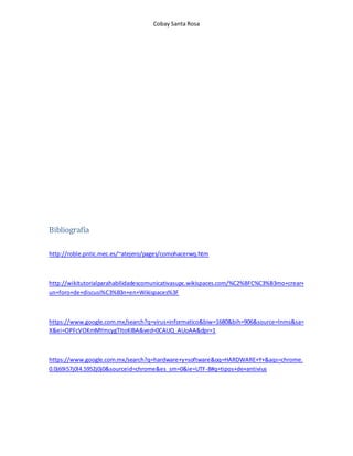 Cobay Santa Rosa 
Bibliografía 
http://roble.pntic.mec.es/~atejero/pages/comohacerwq.htm 
http://wikitutorialparahabilidadescomunicativasupc.wikispaces.com/%C2%BFC%C3%B3mo+crear+ 
un+foro+de+discusi%C3%B3n+en+Wikispaces%3F 
https://www.google.com.mx/search?q=virus+informatico&biw=1680&bih=906&source=lnms&sa= 
X&ei=OPFcVOKmMYmcygTItoKIBA&ved=0CAUQ_AUoAA&dpr=1 
https://www.google.com.mx/search?q=hardware+y+software&oq=HARDWARE+Y+&aqs=chrome. 
0.0j69i57j0l4.5952j0j0&sourceid=chrome&es_sm=0&ie=UTF-8#q=tipos+de+antivius 
