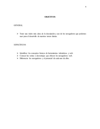 4 
OBJETIVOS 
GENERAL 
 Tener una visión más clara de la descripción y uso de los navegadores que podemos 
usar para el desarrollo de nuestras tareas diarias. 
ESPECÍFICOS 
 Identificar los conceptos básicos de herramientas telemáticas y web. 
 Conocer las ventas o desventajas que ofrecen los navegadores web. 
 Diferenciar los navegadores y el potencial de cada uno de ellos. 
 
