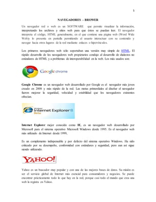 5 
NAVEGADORES – BROWER 
Un navegador red o web es un SOFTWARE que permite visualizar la información, 
interpretando los archivos y sitios web para que éstos se puedan leer. El navegador 
interpreta el código, HTML generalmente, en el que contiene una página web (Word Wide 
Web)y lo presenta en pantalla permitiendo al usuario interactuar con su contenido y 
navegar hacia otros lugares de la red mediante enlaces o hipervínculos. 
Los primeros navegadores web sólo soportaban una versión muy simple de HTML. El 
rápido desarrollo de los navegadores web propietarios condujo al desarrollo de dialectos no 
estándares de HTML y a problemas de interoperabilidad en la web. Los más usados son: 
Google Chrome es un navegador web desarrollado por Google es el navegador más joven 
creado en 2008 y más rápido de la red. Las metas primordiales al diseñar el navegador 
fueron mejorar la seguridad, velocidad y estabilidad que los navegadores existentes 
ofrecían. 
Internet Explorer mejor conocido como IE, es un navegador web desarrollado por 
Microsoft para el sistema operativo Microsoft Windows desde 1995. Es el navegador web 
más utilizado de Internet desde 1999, 
Es un complemento indispensable y por defecto del sistema operativo Windows. Ha sido 
criticado por su desempeño, conformidad con estándares y seguridad, pero aun así sigue 
siendo utilizando. 
Yahoo es un buscador muy popular y con una de las mejores bases de datos. Su misión es 
ser el servicio global de Internet más esencial para consumidores y negocios. Se puede 
encontrar prácticamente todo lo que hay en la red, porque casi todo el mundo que crea una 
web la registra en Yahoo. 
 