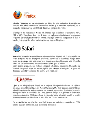 6 
Mozilla Foundation es una organización sin ánimo de lucro dedicada a la creación de 
software libre. Tiene como misión "mantener la elección y la innovación en Internet". Es el 
navegador más popular de la red.Mozilla Firefox, o simplemente Firefox 
El código de los productos de Mozilla está liberado bajo los términos de las licencias MPL, 
GPL o LGPL. Es software libre y por lo tanto, eso implica que además de que los productos 
se pueden descargar gratuitamente de Internet, el código fuente está a disposición de todo el 
mundo y está permitida la libre redistribución con o sin modificaciones 
Safari es un navegador web de código cerrado desarrollado por Apple Inc. Es un navegador que 
se ha distinguido por su desempeño, velocidad y soporte de los estándares. Aunque Safari 
no es tan reconocido para usuarios de otros sistemas operativos diferentes a Mac OS, se ha 
vuelto una opción interesante desde que salió su versión para Windows. 
Safari incluye navegación por pestañas, corrector ortográfico, marcadores, bloqueador de 
ventanas emergentes, atajos del teclado,soporte para motores de búsqueda, un gestor de 
descargas, CoverFlow para vista del historial y los Top Sites. 
Opera es un navegador web creado por la empresa noruegaOpera Software. Los sistemas 
operativos compatibles con Opera son Microsoft Windows y Mac OS X. Los usuarios de GNU/Linux 
y FreeBSD deben instalar versiones antiguas que tengan el motor Presto. El programa instalador, 
descargable desde el sitio oficial de Opera, permite escoger en «Opciones» la alternativa 
«Instalación autónoma (USB)» para lanzar el navegador como aplicación portátil. La versión 
portable puede ser ejecutada desde un disco duro, un CD o una memoria USB. 
Es reconocido por su velocidad, seguridad, soporte de estándares (especialmente CSS), 
tamaño reducido, internacionalidad y constante innovación. 
 