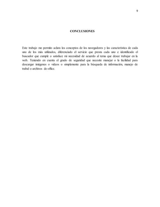9 
CONCLUSIONES 
Este trabajo me permito aclara los conceptos de los navegadores y las característica de cada 
uno de los más utilizados, diferenciado el servicio que presta cada uno e identificado el 
buscador que cumple o satisface mi necesidad de acuerdo al tema que desee trabajar en la 
web. Teniendo en cuenta el grado de seguridad que necesite manejar o la facilidad para 
descargar imágenes o videos o simplemente para la búsqueda de información, manejo de 
trabal o archivos de office. 
 