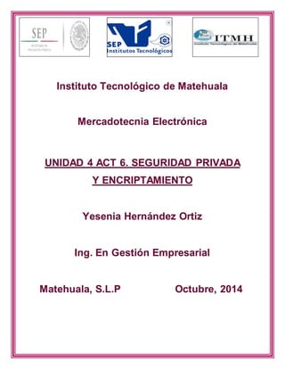 Instituto Tecnológico de Matehuala 
Mercadotecnia Electrónica 
UNIDAD 4 ACT 6. SEGURIDAD PRIVADA 
Y ENCRIPTAMIENTO 
Yesenia Hernández Ortiz 
Ing. En Gestión Empresarial 
Matehuala, S.L.P Octubre, 2014 
 
