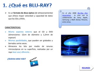  Es un formato de disco óptico (de almacenamiento) 
que ofrece mayor velocidad y capacidad de datos 
que los CDs y DVDs. 
CARACTERISTICAS: 
 Mismo aspectos externo que el CD y DVD 
(dimensiones: 12cm de diámetro y 1,2mm de 
espesor) 
 Mismas posibilidades, que pueden ser grabados y 
borrados varias veces. 
 Almacena los bits por medio de ranuras 
microscópicas en su superficie, realizadas por un 
rayo láser azul, diferente . 
En el año 2008 Blu-Ray Disc 
Association lo crea con la 
colaboración de Sony, Apple, 
Samsung y Walt Disney Pictures, 
entre otras. 
RECURSOS 
 
