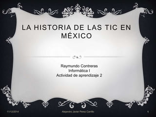 LA HISTORIA DE LAS TIC EN 
MÉXICO 
Raymundo Contreras 
Informática I 
Actividad de aprendizaje 2 
11/12/2014 Alejandro Javier Perez Carrillo 1 
 