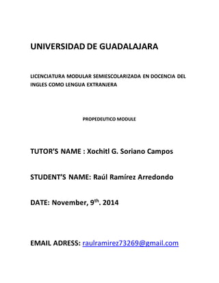 UNIVERSIDAD DE GUADALAJARA
LICENCIATURA MODULAR SEMIESCOLARIZADA EN DOCENCIA DEL
INGLES COMO LENGUA EXTRANJERA
PROPEDEUTICO MODULE
TUTOR’S NAME : Xochitl G. Soriano Campos
STUDENT’S NAME: Raúl Ramírez Arredondo
DATE: November, 9th
. 2014
EMAIL ADRESS: raulramirez73269@gmail.com
 