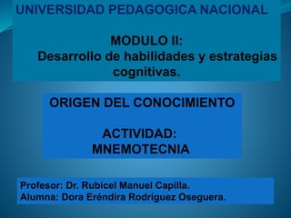UNIVERSIDAD PEDAGOGICA NACIONAL
MODULO II:
Desarrollo de habilidades y estrategias
cognitivas.
Profesor: Dr. Rubicel Manuel Capilla.
Alumna: Dora Eréndira Rodríguez Oseguera.
ORIGEN DEL CONOCIMIENTO
ACTIVIDAD:
MNEMOTECNIA
 