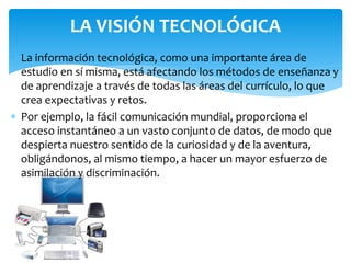 LA VISIÓN TECNOLÓGICA
 La información tecnológica, como una importante área de
estudio en sí misma, está afectando los métodos de enseñanza y
de aprendizaje a través de todas las áreas del currículo, lo que
crea expectativas y retos.
 Por ejemplo, la fácil comunicación mundial, proporciona el
acceso instantáneo a un vasto conjunto de datos, de modo que
despierta nuestro sentido de la curiosidad y de la aventura,
obligándonos, al mismo tiempo, a hacer un mayor esfuerzo de
asimilación y discriminación.
 