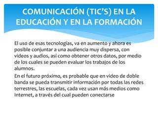 El uso de esas tecnologías, va en aumento y ahora es
posible conjuntar a una audiencia muy dispersa, con
videos y audios, así como obtener otros datos, por medio
de los cuales se pueden evaluar los trabajos de los
alumnos.
En el futuro próximo, es probable que en video de doble
banda se pueda transmitir información por todas las redes
terrestres, las escuelas, cada vez usan más medios como
Internet, a través del cual pueden conectarse
LAS TECNOLOGÍAS DE LA
COMUNICACIÓN (TIC’S) EN LA
EDUCACIÓN Y EN LA FORMACIÓN
 