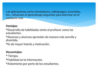 Las aplicaciones como simuladores, videojuegos, tutoriales,
etc., refuerzan el aprendizaje adquirido para aterrizar en el
contexto real.
Ventajas:
*Desarrollo de habilidades tanto el profesor como los
estudiantes.
*Alumnos y alumnas aprendan de manera más sencilla y
divertida.
*Es de mayor interés y motivación.
Desventajas:
* Tiempo.
*Fiabilidad en la información.
*Aislamiento por parte de los estudiantes.
 