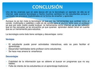 Uno de los avances que en esta época ahí es la tecnología un ejemplo de ella es el
internet, este avance tecnología a hecho muchos cambios en los estudiantes porque a
cambiado los procesos tradicionales en la forma de enseñar y aprender.
Aunque no es tan mala la tecnología ya que por las herramientas que contrae como el
correo, multimedia o satélites y esto es de ayuda para el alumno tanto para el profesor
ya que por este medio puede evaluar .la herramienta como internet ya es tan utilizado
que en las escuelas ya se encuentra ya que quienes aprenden deben tener en cuenta
que es un herramienta para estudios.
La tecnología como todo tiene ventajas y desventajas como:
Ventajas
 El estudiante puede poner actividades interactivas, esto es para facilitar el
aprendizaje.
 Desarrollar habilidades tanto profesor como estudiantes.
 Se hace mas amena la enseñanza
Desventajas
 Fiabilidad de la información que se obtiene al buscar en programas que no soy
fiables.
 Falta de interés de los estudiantes en el aprendizaje tradicional.
CONCLUSIÓN
 