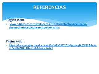 Pagina web:
 www.odiseo.com.mx/bitacora-educativa/efectos-acelerado-
desarrolla-tecnologia-sobre-educacion
Pagina web:
 https://docs.google.com/document/d/1ATp35ATI7UkQXca4ykL9WAIIA6wkx
d_5eUXgZQUcH4c/mobilebasic?pli=1
REFERENCIAS
 