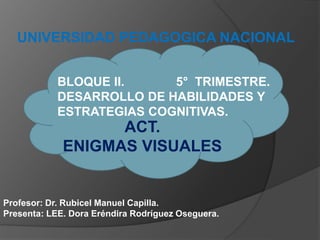 UNIVERSIDAD PEDAGOGICA NACIONAL
Profesor: Dr. Rubicel Manuel Capilla.
Presenta: LEE. Dora Eréndira Rodríguez Oseguera.
ACT.
ENIGMAS VISUALES
BLOQUE II. 5° TRIMESTRE.
DESARROLLO DE HABILIDADES Y
ESTRATEGIAS COGNITIVAS.
 