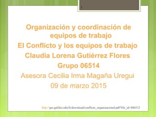 Organización y coordinación de
equipos de trabajo
El Conflicto y los equipos de trabajo
Claudia Lorena Gutiérrez Flores
Grupo 06514
Asesora Cecilia Irma Magaña Uregui
09 de marzo 2015
http://ges.galileo.edu/fs/download/conflicto_organizacional.pdf?file_id=886512
1
 