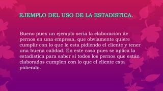 EJEMPLO DEL USO DE LA ESTADISTICA.
Bueno pues un ejemplo seria la elaboración de
pernos en una empresa, que obviamente quiere
cumplir con lo que le esta pidiendo el cliente y tener
una buena calidad. En este caso pues se aplica la
estadística para saber si todos los pernos que están
elaborados cumplen con lo que el cliente esta
pidiendo.
 