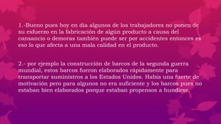 1.-Bueno pues hoy en día algunos de los trabajadores no ponen de
su esfuerzo en la fabricación de algún producto a causa del
cansancio o demoras también puede ser por accidentes entonces es
eso lo que afecta a una mala calidad en el producto.
2.- por ejemplo la construcción de barcos de la segunda guerra
mundial, estos barcos fueron elaborados rápidamente para
transportar suministros a los Estados Unidos. Había una fuerte de
motivación pero para algunos no era suficiente y los barcos pues no
estaban bien elaborados porque estaban propensos a hundirse.
 