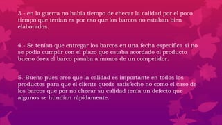 3.- en la guerra no había tiempo de checar la calidad por el poco
tiempo que tenían es por eso que los barcos no estaban bien
elaborados.
4.- Se tenían que entregar los barcos en una fecha especifica si no
se podía cumplir con el plazo que estaba acordado el producto
bueno ósea el barco pasaba a manos de un competidor.
5.-Bueno pues creo que la calidad es importante en todos los
productos para que el cliente quede satisfecho no como el caso de
los barcos que por no checar su calidad tenía un defecto que
algunos se hundían rápidamente.
 