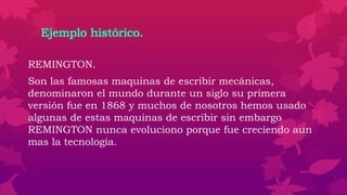 Ejemplo histórico.
REMINGTON.
Son las famosas maquinas de escribir mecánicas,
denominaron el mundo durante un siglo su primera
versión fue en 1868 y muchos de nosotros hemos usado
algunas de estas maquinas de escribir sin embargo
REMINGTON nunca evoluciono porque fue creciendo aun
mas la tecnología.
 