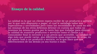 Ensayo de la calidad.
La calidad es lo que un cliente espera recibir de un producto o servicio
por lo que está dispuesto a pagar, el cual le satisfaga todas sus
expectativas y necesidades pero como las necesidades de unos no son
las mismas de los otros debemos detener en cuenta que todos no
tenemos los mismo gustos por lo tanto hay que trabajar para obtener
la calidad de nuestros productos o servicios como el cliente o el
consumidor final lo necesite y a un precio que accesible. La calidad es
algo más que puede variar, que diferencia unas empresas de otras, es
un aporte más a un producto o servicio, es lo que hace que nos
diferenciemos de las demás ya sea bueno o malo.
 