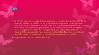 SPC.
 El SPC es una metodología de mejoramiento de la calidad de producción de un
proceso. La falta de calidad en los productos de un proceso tienen un coste
muy alto, porque son productos que tiene que retrabajarse o desecharse y todo
el esfuerzo realizado en su producción no ha servido para nada. En el peor
caso, esos productos defectuosos llegan al cliente dañando fuertemente la
imagen de la organización y por tanto su rentabilidad. Para que un producto
sea defectuoso, ha tenido que no cumplir alguna variable de calidad.
 http://edinn.com/es/calidad-spc.html
 
