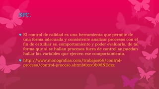 SPC.
 El control de calidad es una herramienta que permite de
una forma adecuada y consistente analizar procesos con el
fin de estudiar su comportamiento y poder evaluarlo, de tal
forma que si se hallan procesos fuera de control se puedan
hallar las variables que ejercen ese comportamiento.
 http://www.monografias.com/trabajos66/control-
proceso/control-proceso.shtml#ixzz3b08NEdzz
 