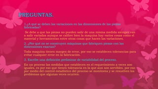 PREGUNTAS.
1.¿A qué se deben las variaciones en las dimensiones de las piezas
fabricadas?
Se debe a que las piezas no pueden salir de una misma medida siempre van
a salir variadas aunque se calibre bien la maquina hay varios cosas como el
material y herramientas entre otras cosas que hacen las variaciones.
2. ¿Por qué no se construyen máquinas que fabriquen piezas con las
dimensiones exactas?
Toda maquina tienen margen de error, por eso se establecen tolerancias para
evitar cualquier error en la fabricación.
3. Escribe una definición preliminar de variabilidad del proceso.
En un proceso las medidas que establecen en el requerimiento a veces son
iguales, es por eso que tienen tolerancia en la que aun son servibles. por eso
por medio del control estadístico del proceso se monitorea y se resuelven los
problemas que algunas veces ocurren.
 