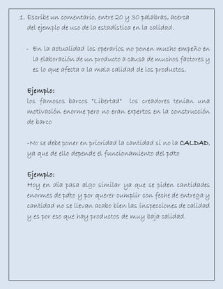 1. Escribe un comentario, entre 20 y 30 palabras, acerca
del ejemplo de uso de la estadística en la calidad.
- En la actualidad los operarios no ponen mucho empeño en
la elaboración de un producto a causa de muchos factores y
es lo que afecta a la mala calidad de los productos.
Ejemplo:
los famosos barcos "Libertad" los creadores tenían una
motivación enorme pero no eran expertos en la construcción
de barco
-No se debe poner en prioridad la cantidad si no la CALDAD,
ya que de ello depende el funcionamiento del pdto
Ejemplo:
Hoy en día pasa algo similar ya que se piden cantidades
enormes de pdto y por querer cumplir con feche de entrega y
cantidad no se llevan acabo bien las inspecciones de calidad
y es por eso que hay productos de muy baja calidad.