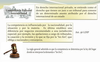 Competencia Procesal
Internacional
En derecho internacional privado, se entiende como el
derecho que tienen un juez o un tribunal para conocer
de un determinado asunto atribuido por el derecho
internacional de un estado
La competencia es influenciada por la nacionalidad, por la
situación y por la materia. Es última establece una
diferencia por negocios encomendado a una jurisdicción
especial; por ejemplo, las apelaciones a cargo de tribunales,
la casación y la revisión y lo que se fija por la “lex fori”, que
obliga a nacionales y extranjeros.
Art. 56 LDIP
 