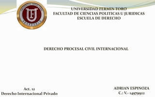 UNIVERSIDAD FERMIN TORO
FACULTAD DE CIENCIAS POLITICAS U JURIDICAS
ESCUELA DE DERECHO
DERECHO PROCESAL CIVIL INTERNACIONAL
Act. 12
Derecho Internacional Privado
ADRIAN ESPINOZA
C.: V.- 14979922
 