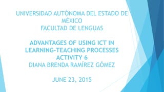 UNIVERSIDAD AUTÓNOMA DEL ESTADO DE
MÉXICO
FACULTAD DE LENGUAS
ADVANTAGES OF USING ICT IN
LEARNING-TEACHING PROCESSES
ACTIVITY 6
DIANA BRENDA RAMÍREZ GÓMEZ
JUNE 23, 2015
 