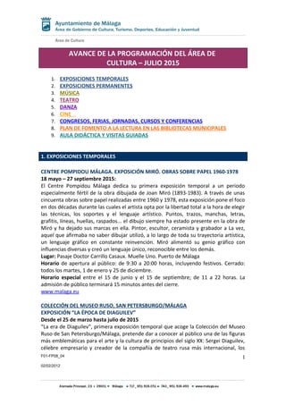 AVANCE DE LA PROGRAMACIÓN DEL ÁREA DE
CULTURA – JULIO 2015
1. EXPOSICIONES TEMPORALES
2. EXPOSICIONES PERMANENTES
3. MÚSICA
4. TEATRO
5. DANZA
6. CINE
7. CONGRESOS, FERIAS, JORNADAS, CURSOS Y CONFERENCIAS
8. PLAN DE FOMENTO A LA LECTURA EN LAS BIBLIOTECAS MUNICIPALES
9. AULA DIDÁCTICA Y VISITAS GUIADAS
1. EXPOSICIONES TEMPORALES
CENTRE POMPIDOU MÁLAGA. EXPOSICIÓN MIRÓ. OBRAS SOBRE PAPEL 1960-1978
18 mayo – 27 septiembre 2015:
El Centre Pompidou Málaga dedica su primera exposición temporal a un periodo
especialmente fértil de la obra dibujada de Joan Miró (1893-1983). A través de unas
cincuenta obras sobre papel realizadas entre 1960 y 1978, esta exposición pone el foco
en dos décadas durante las cuales el artista opta por la libertad total a la hora de elegir
las técnicas, los soportes y el lenguaje artístico. Puntos, trazos, manchas, letras,
grafitis, líneas, huellas, raspados... el dibujo siempre ha estado presente en la obra de
Miró y ha dejado sus marcas en ella. Pintor, escultor, ceramista y grabador a La vez,
aquel que afirmaba no saber dibujar utilizó, a lo largo de toda su trayectoria artística,
un lenguaje gráfico en constante reinvención. Miró alimentó su genio gráfico con
influencias diversas y creó un lenguaje único, reconocible entre los demás.
Lugar: Pasaje Doctor Carrillo Casaux. Muelle Uno. Puerto de Málaga
Horario de apertura al público: de 9:30 a 20:00 horas, incluyendo festivos. Cerrado:
todos los martes, 1 de enero y 25 de diciembre.
Horario especial entre el 15 de junio y el 15 de septiembre; de 11 a 22 horas. La
admisión de público terminará 15 minutos antes del cierre.
www.malaga.eu
COLECCIÓN DEL MUSEO RUSO, SAN PETERSBURGO/MÁLAGA
EXPOSICIÓN “LA ÉPOCA DE DIAGUILEV”
Desde el 25 de marzo hasta julio de 2015
“La era de Diaguilev”, primera exposición temporal que acoge la Colección del Museo
Ruso de San Petersburgo/Málaga, pretende dar a conocer al público una de las figuras
más emblemáticas para el arte y la cultura de principios del siglo XX: Sergei Diaguilev,
célebre empresario y creador de la compañía de teatro rusa más internacional, los
F01-FP08_04
02/02/2012
1
 