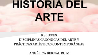 HISTORIA DEL
ARTE
RELIEVES
DISCIPLINAS CANÓNICAS DEL ARTE Y
PRÁCTICAS ARTÍSTICAS CONTEMPORÁNEAS
ANGÉLICA BERNAL RUIZ
 