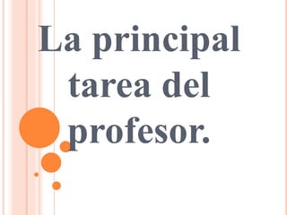 La principal
tarea del
profesor.