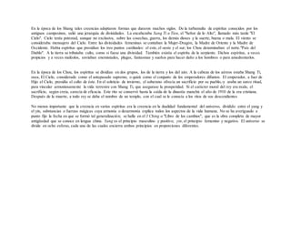 En la época de los Shang tales creencias adoptaron formas que duraron muchos siglos. De la turbamulta de espíritus conocidos por los
antiguos campesinos, salió una jerarquía de divinidades. La encabezaba Sang Ti o Tien, el "Señor de lo Alto", llamado más tarde "El
Cielo". Cielo tenía potestad, aunque no exclusiva, sobre las cosechas, guerra, los demás dioses y la suerte, buena o mala. El viento se
consideraba mensajero del Cielo. Entre las divinidades femeninas se contaban la Mujer-Dragón, la Madre de Oriente y la Madre de
Occidente. Había espíritus que presidían los tres puntos cardinales: el este, el oeste y el sur; los Chou denominaban el norte."País del
Diablo". A la tierra se tributaba culto, como si fuese una divinidad. También existía el espíritu de la serpiente. Dichos espíritus, a veces
propicios y a veces maléolos, enviaban enemistades, plagas, fantasmas y sueños para hacer daño a los hombres o para amedrentarlos.
En la época de los Chou, los espíritus se dividían en dos grupos, los de la tierra y los del aire. A la cabeza de los aéreos estaba Shang Ti,
osea, El Cielo, considerado como el antepasado supremo, o quizá como el conjunto de los emperadores difuntos. El emperador, a fuer de
Hijo el Cielo, presidía el culto de éste. En el solsticio de invierno, el soberano ofrecía un sacrificio por su pueblo,-y araba un surco ritual,
para vincular armoniosamente la vida terrestre con Shang Ti, que asegurase la prosperidad. Si el carácter moral del rey era malo, el
sacrificio, según creía, carecía de eficacia. Este rito se conservó hasta la caída de la dinastía manchú el año de 1910 de la era cristiana.
Después de la muerte, a todo rey se daba el nombre de un templo, con el cual se le conocía a los ritos de sus descendientes
No menos importante que la creencia en varios espíritus era la creencia en la dualidad fundamental del universo, dividido entre el yang y
el yin, substancias o fuerzas mágicas cuya armonía o desarmonía explica todos los aspectos de la vida humana. No se ha averiguado a
punto fijo la fecha en que se formó tal generalización; se halla en el I Ching o "Libro de los cambios", que es la obra completa de mayor
antigüedad que se conoce en lengua china. Yang es el principio masculino y positivo; yin, el principio femenino y negativo. El universo se
divide en ocho esferas, cada una de las cuales encierra ambos principios en proporciones diferentes.
 