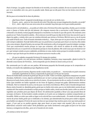 Pasó el tiempo. Las gafas siempre las llevaba en la mochila, con mucho cuidado. De vez en cuando las miraba
por si se encendían otra vez, pero no pasaba nada. Hasta que un día pasó. Esa vez las lentes eran de color
morado.
Me las puse en la mitad de la clase de plástica.
- ¿Qué haces Clara?- preguntó el profe Jorge, con cara de ver un bicho raro.
- Espara…para…¡paraver las cosasdeotro color! Nos dijo una vezque imaginaciónalpoder,¿no profe?
- Sí, sí… claro –dijo el con una cara como de no entender muy bien que era lo que estaba pasando-.
Estavezmiré a mí alrededory…¡no podíaser!¡Sólo veíaa Verónica!Esaniña engreída y chulita, que te miraba
como si fueses el bicho más feo del planeta. ¡De ninguna manera iba a acercarme a ella! Siempre estaba
criticando a losdemás,incluso pegabaempujones einsultabasi no hacías lo que ella quería. No entiendo como
puedeserasí. Todo elmundo la odiaba…Pero entonces recordélo queme dijo mi tía Irene:hazcaso de lo que te
digan las gafas, y estaba claro que me estaban diciendo que mirase a Verónica. Miré de nuevo y me di cuenta
quenadie lehacía caso. Todo elmundo intentaba evitarla y… Vaya, tiene que ser un poco triste. Por eso tal vez
está siempre enfadada. El profe había dicho que nos pusiéramos en parejas para hacer un mural y ella estaba
sola,como siempre.Respiréhondo ymeacerqué.Me sentéjunto a ella y le preguntési quería trabajar conmigo.
Tuvo que sorprenderle mucho porque no supo que contestar, sólo movió la cabeza de arriba abajo. Lo
interpretécomo un sí. A partirde esedía fuimos parejaen clasede plástica. Me contó cosas que me hicieron ver
por qué siempre estaba un poco enfadada: problemas en casa, malas notas porque le costaba estudiar… y ese
carácter suyo que hacía que los demás no quisiesen acercarse mucho a ella.
- ¡Es que te enfadas enseguida Verónica! Es tiempo de cambiar.
Aun así, con su genio, era una persona cariñosa, simpática, honesta y muy responsable. ¡Quién lo diría! Yo
diciendo cosas buenas de Verónica… Sería estupendo que los demás la viesen como yo la veo.
Iba caminando por la calle con mis padres. Mi hermana pequeña iba llorando porque no le compraban un
helado y mi madre iba enfadada porque llegábamos tarde.
- Siempre pasa lo mismo, llegamos tarde a todos lados, no puede ser… - murmuraba mi padre mientras
caminaba cogiéndome la mano y esquivando la gente que corría por las aceras.
Nunca me habíadado cuentade la genteque iba por la calle. Todos corriendo, pegándose empujones sin pedir
disculpas, hablando a voces, algunos peleándose por un taxi o porque alguien se ha colado en la fila del bus.
Basuraen elsuelo,humo,todosconsu móvilen la mano…Enesemomento medio un vuelco el corazón. Miré mi
bolso (que también me había regalado mi tía Irene de Egipto) y busqué mis gafas. Efectivamente estaban
brillando. Paré en mitad de la acera y me las puse. Las lentes eran blancas. Miré y todo el mundo desapareció.
Bueno,todo elmundo no. Quedaba gente, gente que no había visto antes, que no me había dado cuenta de que
estabanahí.Una madreconsolando asuhijo porquese había caído y tenía una herida. Junto a ellos un señor le
regalaba una piruleta para que dejase de llorar. Un adolescente ayudaba a llevar una caja pesada llena de
naranjas al frutero. Un barrendero estaba sentado en el suelo con un indigente y estaban compartiendo un
bocadillo. Había un señor que cedía su lugar en la cola del bus a una embarazada… En medio de toda aquella
marea de prisas había gente que se dedicaba a los demás, que abandonaba las prisas para cuidar a alguien,
parahablarcon alguien.El mirarde nuevo mehizo ver quesiemprehay motivos para creer que todo puede ser
mejor. ¿Y por qué yo no podría aportar algo para hacer un poco mejor este mundo? ¿No es eso lo que
deberíamos construir entre todos? Sería fantástico que todos tuviésemos unas gafas así para ver las cosas
buenas y contagiarnos de ellas, para ver el mundo de otro modo.
¿Te animas a mirar de nuevo?
 