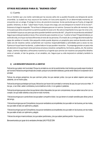 OTROS RECURSOS PARA EL “BUENOS DÍAS”
1) Cuento
Era un hombre que una noche caminaba por las oscuras calles de su pueblo llevando una lámpara de aceite
encendida. La ciudad era muy oscura en las noches sin luna como aquella. En un determinado momento, se
encuentra con un amigo. El amigo lo mira y de pronto lo reconoce. Se da cuenta de que es Fruela, el ciego del
pueblo. Entonces, le dice: “¿Qué haces Fruela, tú que eres ciego, con una lámpara en la mano? ¡Si tú no ves!”.
Entoncesel ciegole responde:“Yonollevo la lámpara para ver mi camino. Conozco las calles de memoria. Llevo
la luzpara que otros encuentrensucaminocuandome veana mí. No soloesimportante la luz que me sirve a mí,
sinotambiénlaque youso para que otros puedantambiénservirse de ella”.¿A quiénte recuerdaesta anécdota?
Seguroque estáspensandoenJesús.Él se convierte para nosotros en Luz. Y ¿cómo lo hace? Proponiéndonos un
estilode vida,enel que noshace diferentesal resto de las personas. Él a través de su entrega desinteresada fue
capaz de cambiar el mundo. Este pequeño relato puede dejarnos un propósito para realizar durante este día.
Cada uno de nosotros vamos cumpliendo con nuestras responsabilidades y actividades pero a veces no nos
fijamosenloque hacenlosdemás, -ysobre todoen lo que pueden necesitar-. Te propongo prestar un poco más
de atenciónenloque hacen otras personascercanasa nosotros:compañeros,hermanos,padres,etc. No seamos
ciegos, seamos originales y ofrezcamos nuestra luz a la gente que convive con nosotros con pequeños detalles
como el saludar, el dar las gracias, el ser amables, etc. Seguro que su vida mejorará en calidad y también la
nuestra.
2) LAS BIENAVENTURAZAS DE LA AMISTAD
Feliceslos que saben vivir la amistad, Porque la amistad es uno de los sentimientos más hondos que puede experimentar el
ser humanoFeliceslosamigoslimpiosdecorazón,porquenuncatendrándobleces yjamás serán falsos en la expresión de la
amistad.
Felices los amigos peregrinos, los que caminan juntos, los que avanzan juntos. Los que se saben esperar para seguir
adelante, con el mismo paso.
Feliceslosamigosquetrabajanporlapaz, feliceslos que hacen de la amistad un remanso de paz, los que nunca se irritan. Y
los que , si se irritan, saben controlarse ynunca lastiman al otro, ni con gestos ni palabras.
Feliceslosamigosqueescuchan,losquetienenoídos dispuestos,los que son comprensivos, los que saben escuchar con su
corazón, los que están abiertos a escuchar en todo momento.
Feliceslosamigosauncuandolloran,losquesaben compartir el dolor, los que tienen el corazón sensible para vibrar junto al
del amigo.
FeliceslosamigosquesonCompañeros,losquesonverdaderos acompañantes,los que están en las buenas yen las malas,
los que están al lado con optimismo yalegría.
FeliceslosamigosquesonCompañeros,losquesonverdaderos acompañantes,los que están en las buenas yen las malas,
los que están al lado con optimismo yalegría
Felices los amigos misericordiosos, los que saben perdonarse, ylos que saben pedirse perdón. Ya que somos
Bienaventurados por gozar de la verdadera Amistad ¡MUYFELÍZ DÍA!
 