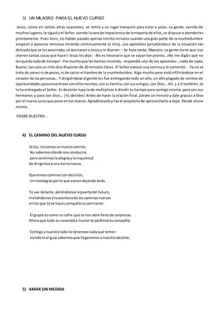 3) UN MILAGRO PARA EL NUEVO CURSO
Jesús, como en tantas otras ocasiones, se retiró a un lugar tranquilo para estar a solas…La gente, venida de
muchoslugares,le siguióyel Señor,viendolacarade impacienciade lamayoría de ellos,se dispuso a atenderles
prontamente. Pues bien, no habían pasado apenas treinta minutos cuando una gran parte de la muchedumbre
empezó a ponerse nerviosa mirando continuamente el reloj…Los apóstoles percatándose de la situación tan
delicadaque se lesavecinaba,se acercarona Jesúsyle dijeron: - Se hace tarde, Maestro. La gente tiene que irse
¡tienentantas cosas que hacer! Jesús les dijo: - No es necesario que se vayan tan pronto…¡No me digáis que no
lesquedanadade tiempo! - Pormuchoque leshemosinsistido,- respondió uno de los apóstoles-, nada de nada.
Bueno,tansoloun niñodice disponerde 20 minutos libres. El Señor esbozó una sonrisa y le comentó: - Ya no se
trata de panesni de peces,ni de saciar el hambre de la muchedumbre. Algo mucho peor está infiltrándose en el
corazón de laspersonas…Y dirigiéndose al gentíoles fue entregando todo un año, un año plagado de cientos de
oportunidadesparaencontrase conellosmismos,consufamilia,consusamigos,con Dios… Ah, y a ti también, te
loha entregadoel Señor. Es decisión tuya la de multiplicar o dividir tu tiempo para contigo mismo, para con tus
hermanos y para con Dios… ¡Tú decides! Antes de hacer la oración final, párate un minuto y dale gracias a Dios
por el nuevocursoque pone entus manos.Agradéceseloyhazel propósitode aprovecharlo a tope. Desde ahora
mismo.
PADRE NUESTRO...
4) EL CAMINO DEL NUEVO CURSO
Jesús,iniciamosunnuevocamino.
No sabemosdónde nosconducirá,
perosentimoslaalegríay la inquietud
de dirigirnosauna tierranueva.
Queremoscaminarcondecisión,
sinnostalgiasporlo que vamosdejandoatrás.
Tú vas delante,abriéndonoslapuertadel futuro,
invitándonosalaaventurade loscaminosnuevos
enlosque túte hacescompañerocaminante.
El grupo escomo uncofre que se nos abre llenode sorpresas.
Ahoraque todo esnovedade ilusiónte pedimostucompañía.
Contigoa nuestroladono tenemosnadaque temer:
siendotúel guía sabemosque llegaremosanuestrodestino.
5) AMAR SIN MEDIDA
 