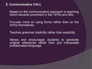 2. Communicative CALL
•  Based on the communicative approach to teaching
which became prominent in the 1970s and 80s.
•  Focuses more on using forms rather than on the
forms themselves;
•  Teaches grammar implicitly rather than explicitly;
•  Allows and encourages students to generate
original utterances rather than just manipulate
prefabricated language;
 