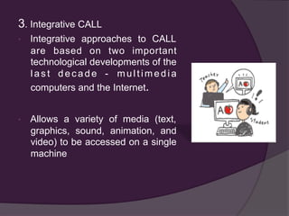 3. Integrative CALL
•  Integrative approaches to CALL
are based on two important
technological developments of the
last decade - multimedia
computers and the Internet.
•  Allows a variety of media (text,
graphics, sound, animation, and
video) to be accessed on a single
machine
 